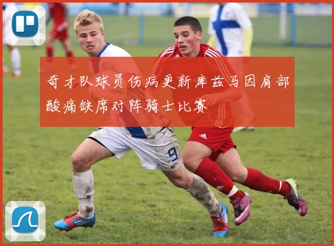 奇才队球员伤病更新库兹马因肩部酸痛缺席对阵骑士比赛