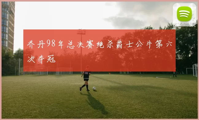 乔丹98年总决赛绝杀爵士公牛第六次夺冠